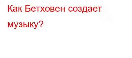 Как Бетховен создает музыку?